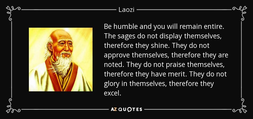 Be humble and you will remain entire. The sages do not display themselves, therefore they shine. They do not approve themselves, therefore they are noted. They do not praise themselves, therefore they have merit. They do not glory in themselves, therefore they excel. - Laozi