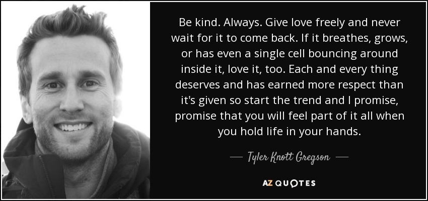 Be kind. Always. Give love freely and never wait for it to come back. If it breathes, grows, or has even a single cell bouncing around inside it, love it, too. Each and every thing deserves and has earned more respect than it's given so start the trend and I promise, promise that you will feel part of it all when you hold life in your hands. - Tyler Knott Gregson