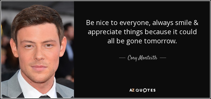 Be nice to everyone, always smile & appreciate things because it could all be gone tomorrow. - Cory Monteith