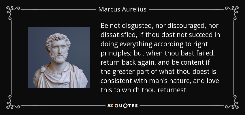 Be not disgusted, nor discouraged, nor dissatisfied, if thou dost not succeed in doing everything according to right principles; but when thou bast failed, return back again, and be content if the greater part of what thou doest is consistent with man's nature, and love this to which thou returnest - Marcus Aurelius