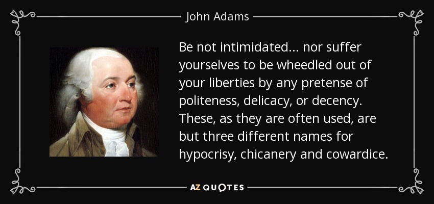 Be not intimidated... nor suffer yourselves to be wheedled out of your liberties by any pretense of politeness, delicacy, or decency. These, as they are often used, are but three different names for hypocrisy, chicanery and cowardice. - John Adams