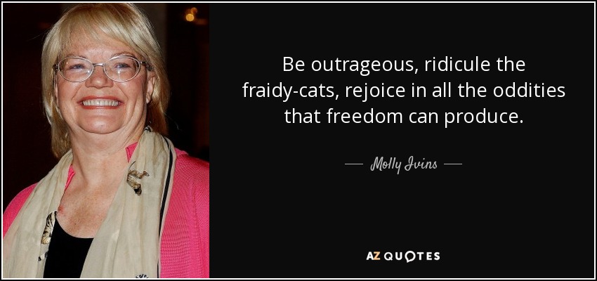 Be outrageous, ridicule the fraidy-cats, rejoice in all the oddities that freedom can produce. - Molly Ivins