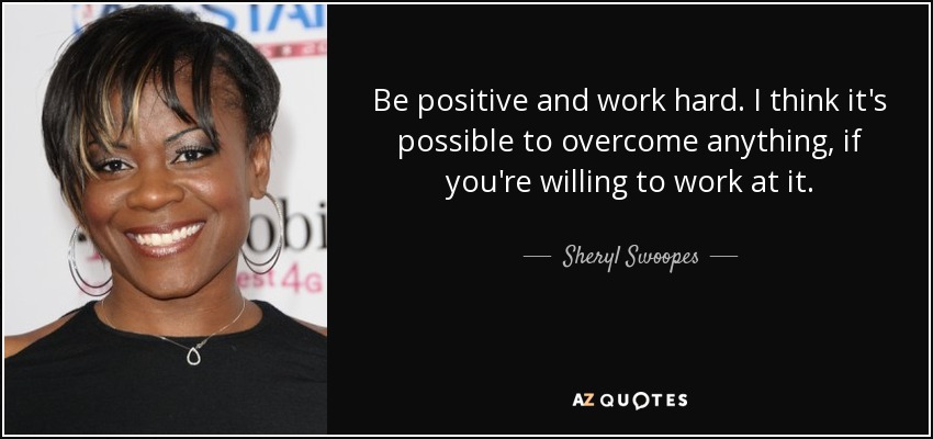 Be positive and work hard. I think it's possible to overcome anything, if you're willing to work at it. - Sheryl Swoopes