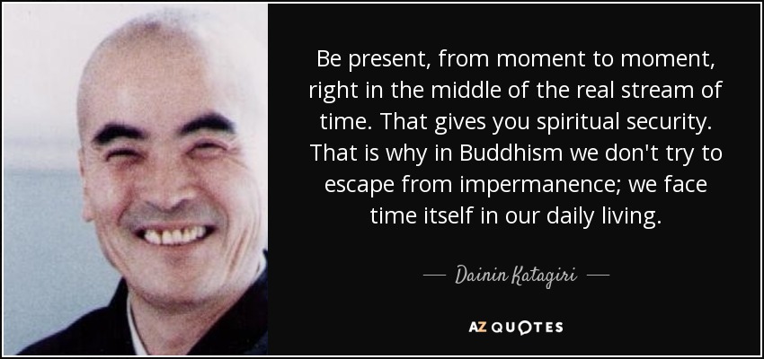 Estar presente, de momento a momento, justo en medio de la corriente real del tiempo. Eso te da seguridad espiritual. Por eso en el budismo no intentamos escapar de la impermanencia; nos enfrentamos al tiempo mismo en nuestra vida diaria. - Dainin Katagiri