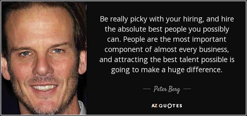 Be really picky with your hiring, and hire the absolute best people you possibly can. People are the most important component of almost every business, and attracting the best talent possible is going to make a huge difference. - Peter Berg