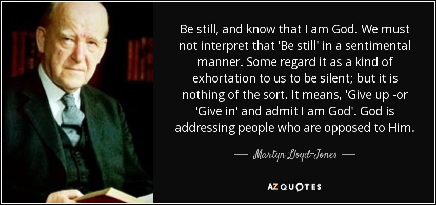 Be still, and know that I am God. We must not interpret that 'Be still' in a sentimental manner. Some regard it as a kind of exhortation to us to be silent; but it is nothing of the sort. It means, 'Give up -or 'Give in' and admit I am God'. God is addressing people who are opposed to Him. - Martyn Lloyd-Jones 