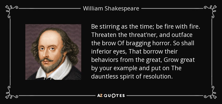 Be stirring as the time; be fire with fire. Threaten the threat'ner, and outface the brow Of bragging horror. So shall inferior eyes, That borrow their behaviors from the great, Grow great by your example and put on The dauntless spirit of resolution. - William Shakespeare