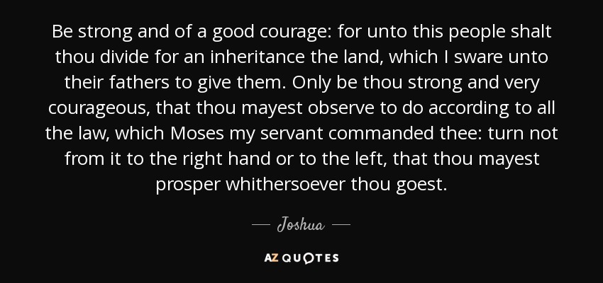 Be strong and of a good courage: for unto this people shalt thou divide for an inheritance the land, which I sware unto their fathers to give them. Only be thou strong and very courageous, that thou mayest observe to do according to all the law, which Moses my servant commanded thee: turn not from it to the right hand or to the left, that thou mayest prosper whithersoever thou goest. - Joshua