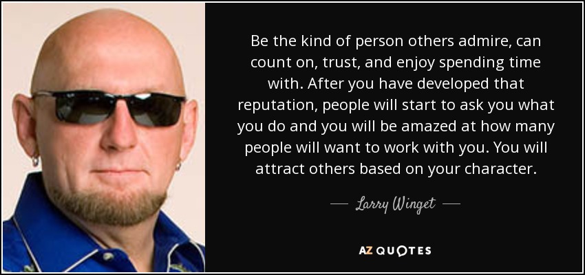 Be the kind of person others admire, can count on, trust, and enjoy spending time with. After you have developed that reputation, people will start to ask you what you do and you will be amazed at how many people will want to work with you. You will attract others based on your character. - Larry Winget