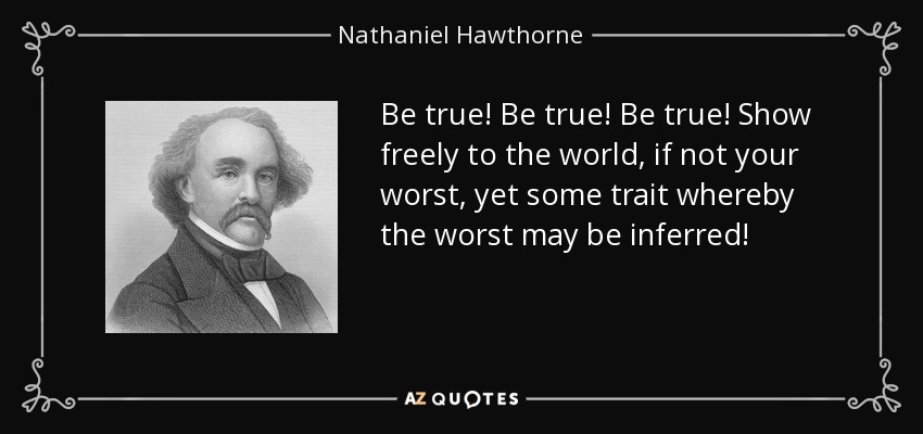 Be true! Be true! Be true! Show freely to the world, if not your worst, yet some trait whereby the worst may be inferred! - Nathaniel Hawthorne