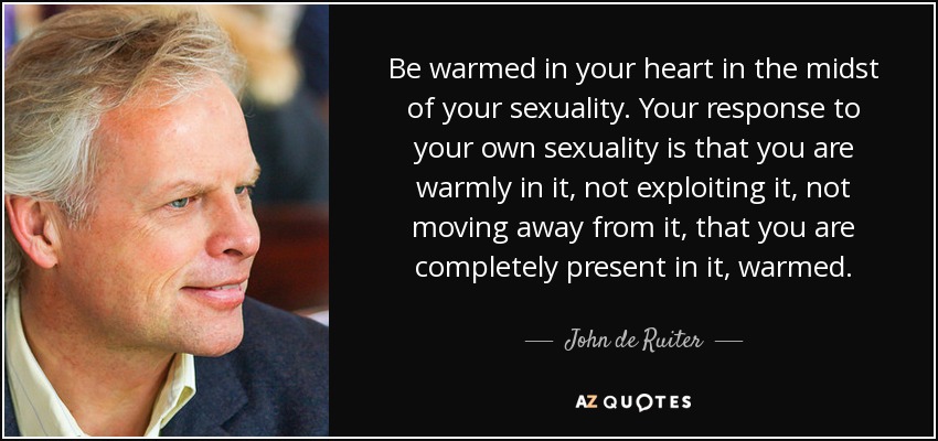 Be warmed in your heart in the midst of your sexuality. Your response to your own sexuality is that you are warmly in it, not exploiting it, not moving away from it, that you are completely present in it, warmed. - John de Ruiter