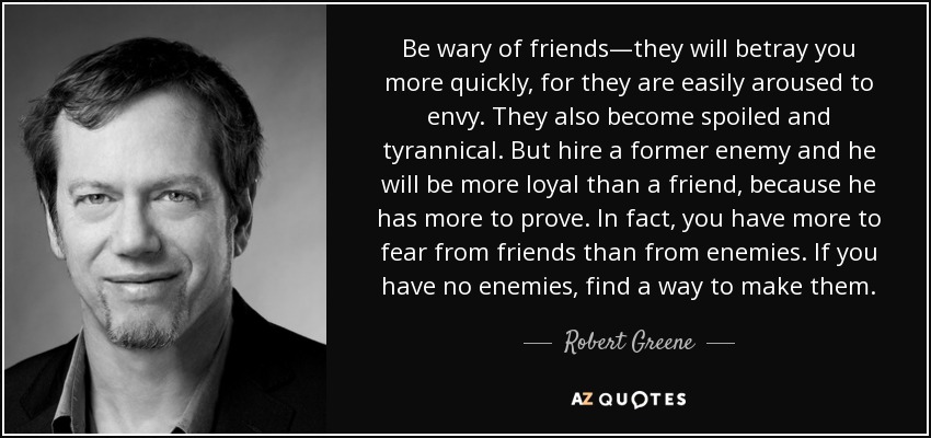 Be wary of friends—they will betray you more quickly, for they are easily aroused to envy. They also become spoiled and tyrannical. But hire a former enemy and he will be more loyal than a friend, because he has more to prove. In fact, you have more to fear from friends than from enemies. If you have no enemies, find a way to make them. - Robert Greene