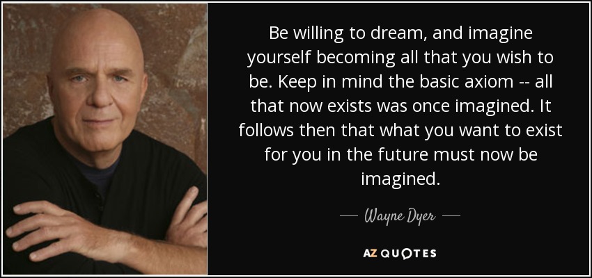 Be willing to dream, and imagine yourself becoming all that you wish to be. Keep in mind the basic axiom -- all that now exists was once imagined. It follows then that what you want to exist for you in the future must now be imagined. - Wayne Dyer