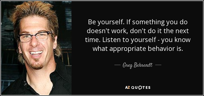 Be yourself. If something you do doesn't work, don't do it the next time. Listen to yourself - you know what appropriate behavior is. - Greg Behrendt
