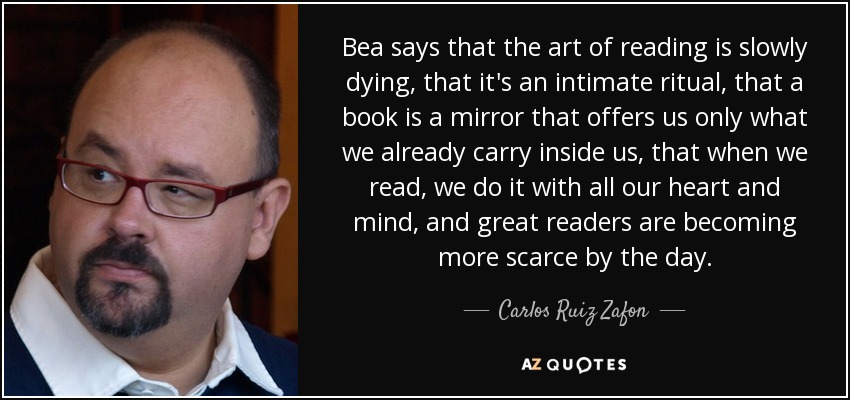 Bea says that the art of reading is slowly dying, that it's an intimate ritual, that a book is a mirror that offers us only what we already carry inside us, that when we read, we do it with all our heart and mind, and great readers are becoming more scarce by the day. - Carlos Ruiz Zafon