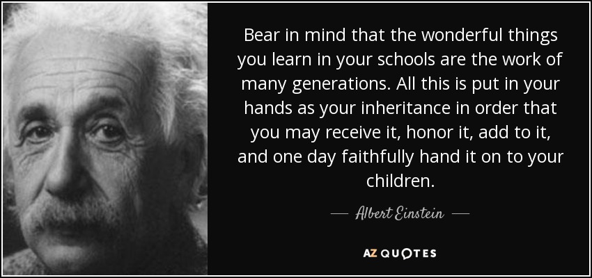Bear in mind that the wonderful things you learn in your schools are the work of many generations. All this is put in your hands as your inheritance in order that you may receive it, honor it, add to it, and one day faithfully hand it on to your children. - Albert Einstein