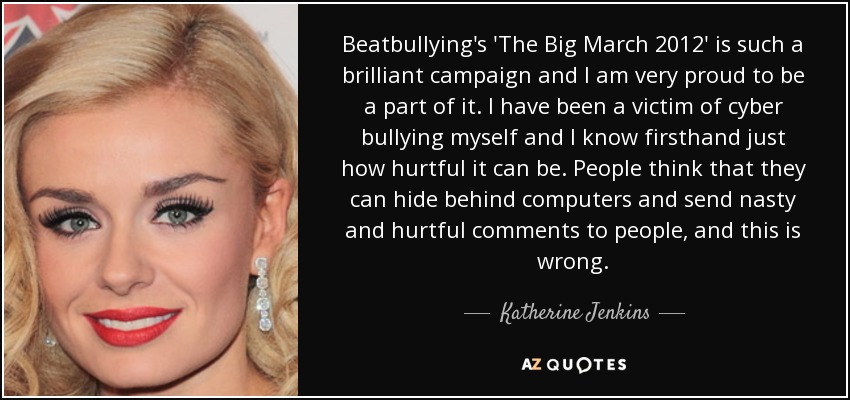 Beatbullying's 'The Big March 2012' is such a brilliant campaign and I am very proud to be a part of it. I have been a victim of cyber bullying myself and I know firsthand just how hurtful it can be. People think that they can hide behind computers and send nasty and hurtful comments to people, and this is wrong. - Katherine Jenkins