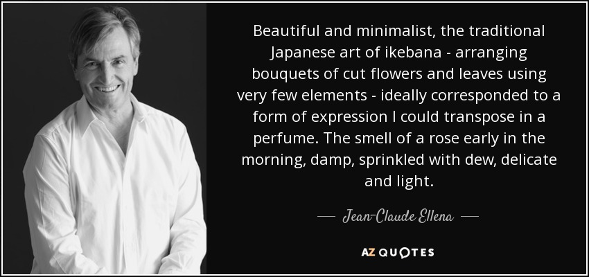 Beautiful and minimalist, the traditional Japanese art of ikebana - arranging bouquets of cut flowers and leaves using very few elements - ideally corresponded to a form of expression I could transpose in a perfume. The smell of a rose early in the morning, damp, sprinkled with dew, delicate and light. - Jean-Claude Ellena