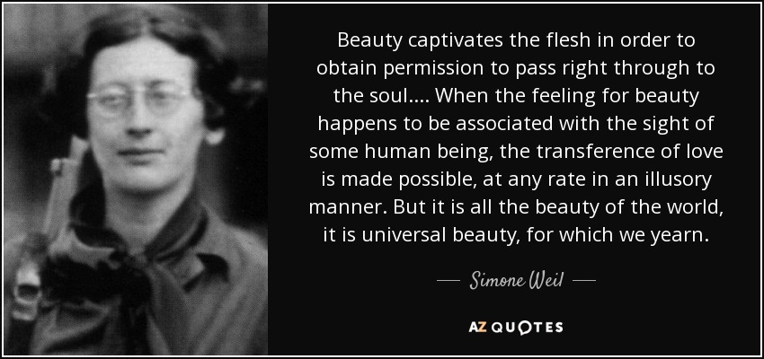 Beauty captivates the flesh in order to obtain permission to pass right through to the soul. . . . When the feeling for beauty happens to be associated with the sight of some human being, the transference of love is made possible, at any rate in an illusory manner. But it is all the beauty of the world, it is universal beauty, for which we yearn. - Simone Weil