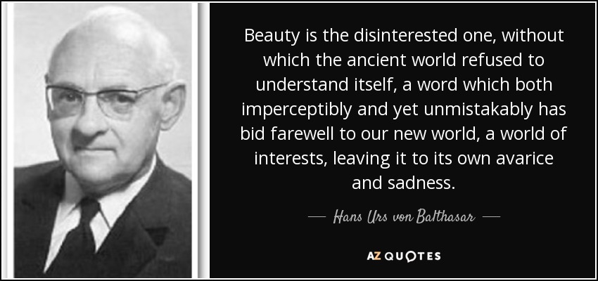 Beauty is the disinterested one, without which the ancient world refused to understand itself, a word which both imperceptibly and yet unmistakably has bid farewell to our new world, a world of interests, leaving it to its own avarice and sadness. - Hans Urs von Balthasar