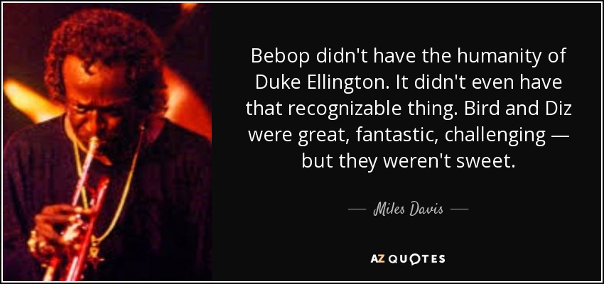 Bebop didn't have the humanity of Duke Ellington. It didn't even have that recognizable thing. Bird and Diz were great, fantastic, challenging — but they weren't sweet. - Miles Davis