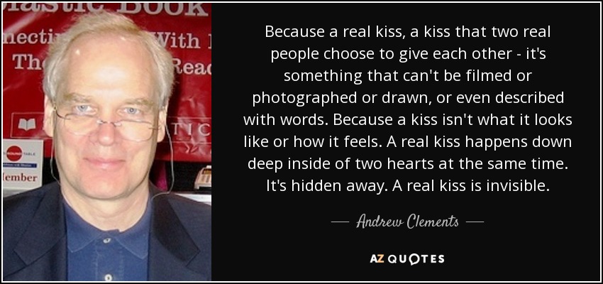 Because a real kiss, a kiss that two real people choose to give each other - it's something that can't be filmed or photographed or drawn, or even described with words. Because a kiss isn't what it looks like or how it feels. A real kiss happens down deep inside of two hearts at the same time. It's hidden away. A real kiss is invisible. - Andrew Clements