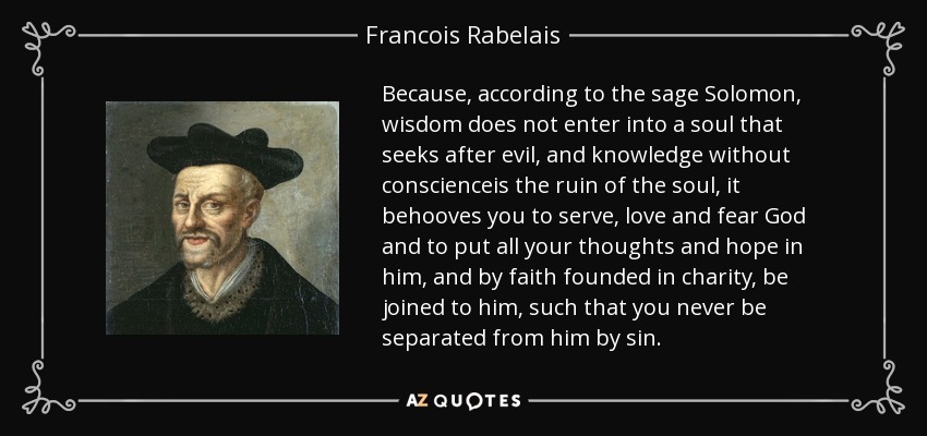 Because, according to the sage Solomon, wisdom does not enter into a soul that seeks after evil, and knowledge without conscienceis the ruin of the soul, it behooves you to serve, love and fear God and to put all your thoughts and hope in him, and by faith founded in charity, be joined to him, such that you never be separated from him by sin. - Francois Rabelais