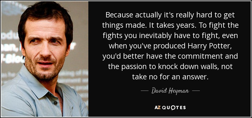 Because actually it's really hard to get things made. It takes years. To fight the fights you inevitably have to fight, even when you've produced Harry Potter, you'd better have the commitment and the passion to knock down walls, not take no for an answer. - David Heyman