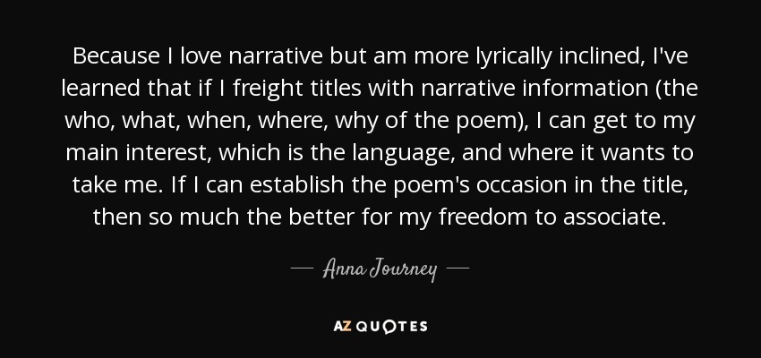 Because I love narrative but am more lyrically inclined, I've learned that if I freight titles with narrative information (the who, what, when, where, why of the poem), I can get to my main interest, which is the language, and where it wants to take me. If I can establish the poem's occasion in the title, then so much the better for my freedom to associate. - Anna Journey