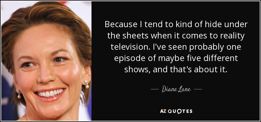 Because I tend to kind of hide under the sheets when it comes to reality television. I've seen probably one episode of maybe five different shows, and that's about it. - Diane Lane