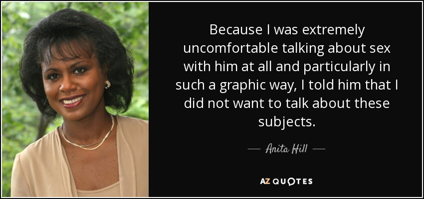 Because I was extremely uncomfortable talking about sex with him at all and particularly in such a graphic way, I told him that I did not want to talk about these subjects. - Anita Hill