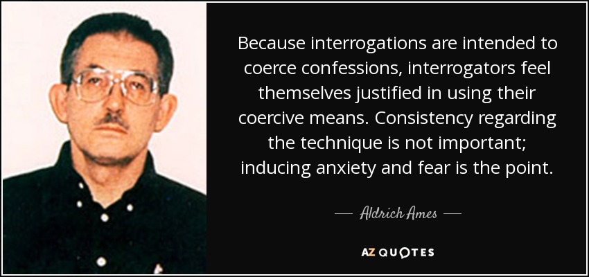 Because interrogations are intended to coerce confessions, interrogators feel themselves justified in using their coercive means. Consistency regarding the technique is not important; inducing anxiety and fear is the point. - Aldrich Ames