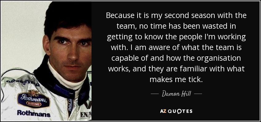 Because it is my second season with the team, no time has been wasted in getting to know the people I'm working with. I am aware of what the team is capable of and how the organisation works, and they are familiar with what makes me tick. - Damon Hill