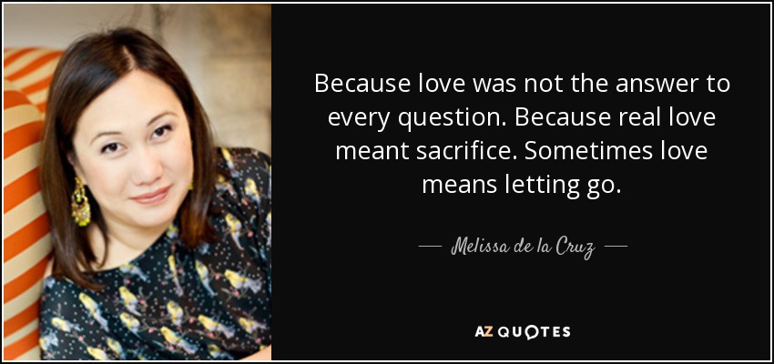 Because love was not the answer to every question. Because real love meant sacrifice. Sometimes love means letting go. - Melissa de la Cruz