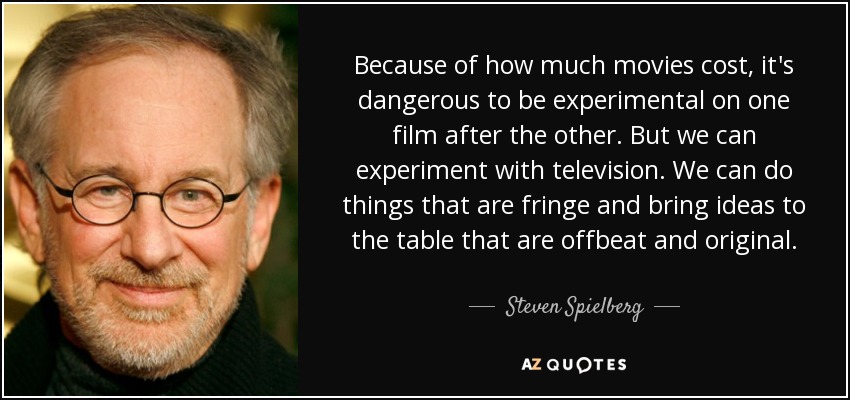 Because of how much movies cost, it's dangerous to be experimental on one film after the other. But we can experiment with television. We can do things that are fringe and bring ideas to the table that are offbeat and original. - Steven Spielberg