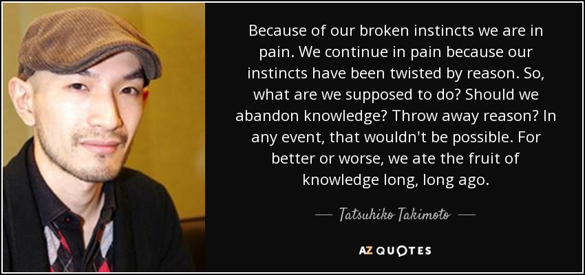 Because of our broken instincts we are in pain. We continue in pain because our instincts have been twisted by reason. So, what are we supposed to do? Should we abandon knowledge? Throw away reason? In any event, that wouldn't be possible. For better or worse, we ate the fruit of knowledge long, long ago. - Tatsuhiko Takimoto