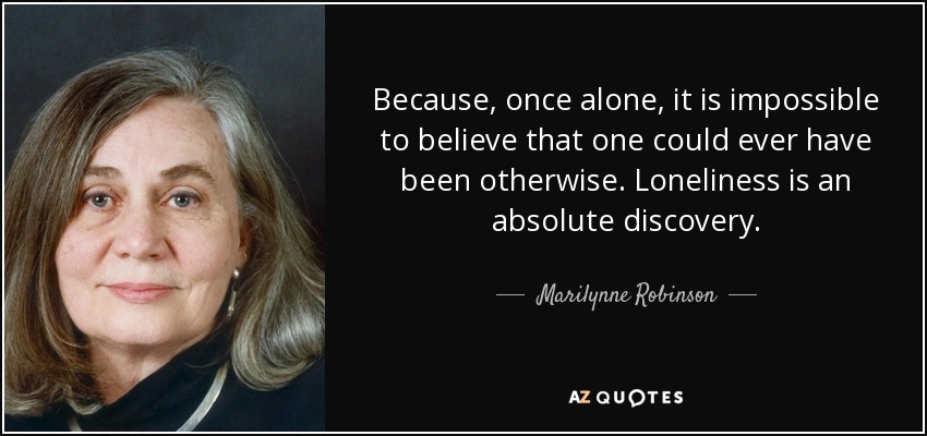 Because, once alone, it is impossible to believe that one could ever have been otherwise. Loneliness is an absolute discovery. - Marilynne Robinson