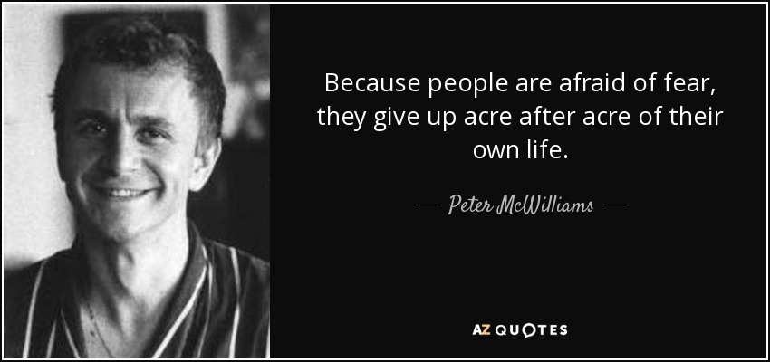 Because people are afraid of fear, they give up acre after acre of their own life. - Peter McWilliams