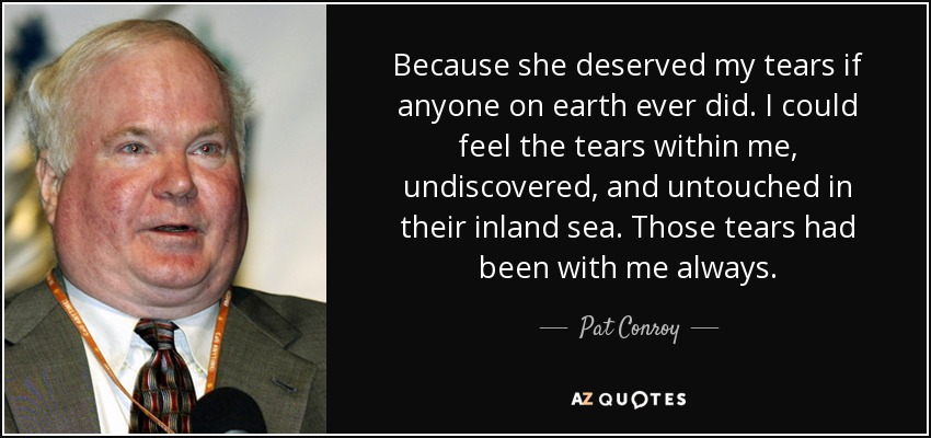 Because she deserved my tears if anyone on earth ever did. I could feel the tears within me, undiscovered, and untouched in their inland sea. Those tears had been with me always. - Pat Conroy