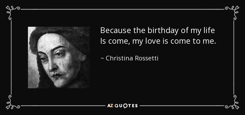 Because the birthday of my life Is come, my love is come to me. - Christina Rossetti