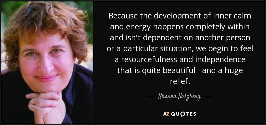 Because the development of inner calm and energy happens completely within and isn't dependent on another person or a particular situation, we begin to feel a resourcefulness and independence that is quite beautiful - and a huge relief. - Sharon Salzberg