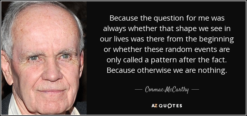 Because the question for me was always whether that shape we see in our lives was there from the beginning or whether these random events are only called a pattern after the fact. Because otherwise we are nothing. - Cormac McCarthy