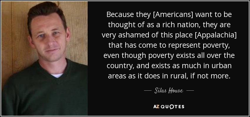 Because they [Americans] want to be thought of as a rich nation, they are very ashamed of this place [Appalachia] that has come to represent poverty, even though poverty exists all over the country, and exists as much in urban areas as it does in rural, if not more. - Silas House