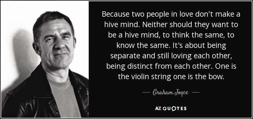 Because two people in love don't make a hive mind. Neither should they want to be a hive mind, to think the same, to know the same. It's about being separate and still loving each other, being distinct from each other. One is the violin string one is the bow. - Graham Joyce