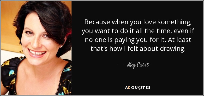 Because when you love something, you want to do it all the time, even if no one is paying you for it. At least that's how I felt about drawing. - Meg Cabot