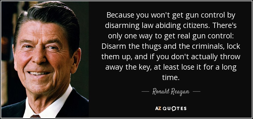 Porque el control de armas no se consigue desarmando a los ciudadanos que respetan la ley. Sólo hay una manera de conseguir un verdadero control de armas: Desarmar a los matones y a los criminales, encerrarlos, y si no tiras la llave, al menos perderla durante mucho tiempo. - Ronald Reagan