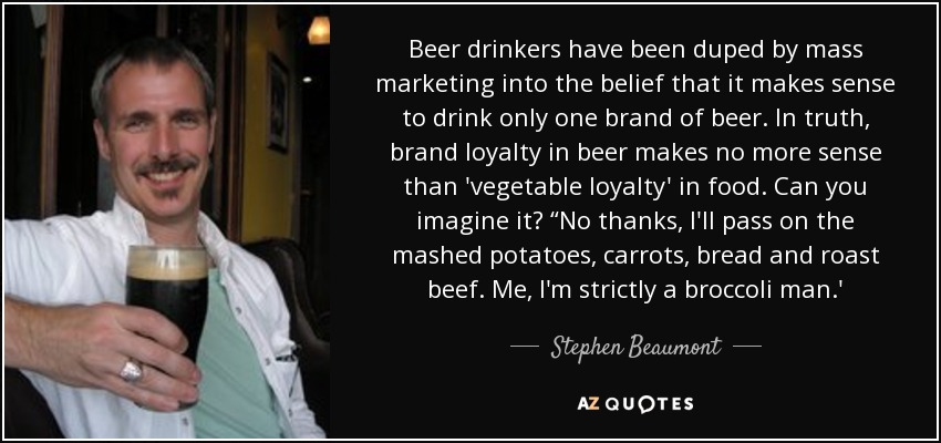 Beer drinkers have been duped by mass marketing into the belief that it makes sense to drink only one brand of beer. In truth, brand loyalty in beer makes no more sense than 'vegetable loyalty' in food. Can you imagine it? “No thanks, I'll pass on the mashed potatoes, carrots, bread and roast beef. Me, I'm strictly a broccoli man.' - Stephen Beaumont