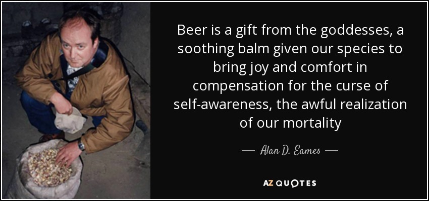 Beer is a gift from the goddesses, a soothing balm given our species to bring joy and comfort in compensation for the curse of self-awareness, the awful realization of our mortality - Alan D. Eames