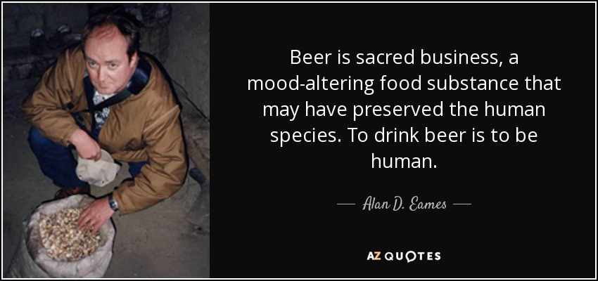 Beer is sacred business, a mood-altering food substance that may have preserved the human species. To drink beer is to be human. - Alan D. Eames