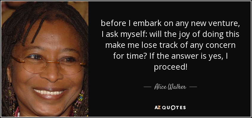 before I embark on any new venture, I ask myself: will the joy of doing this make me lose track of any concern for time? If the answer is yes, I proceed! - Alice Walker